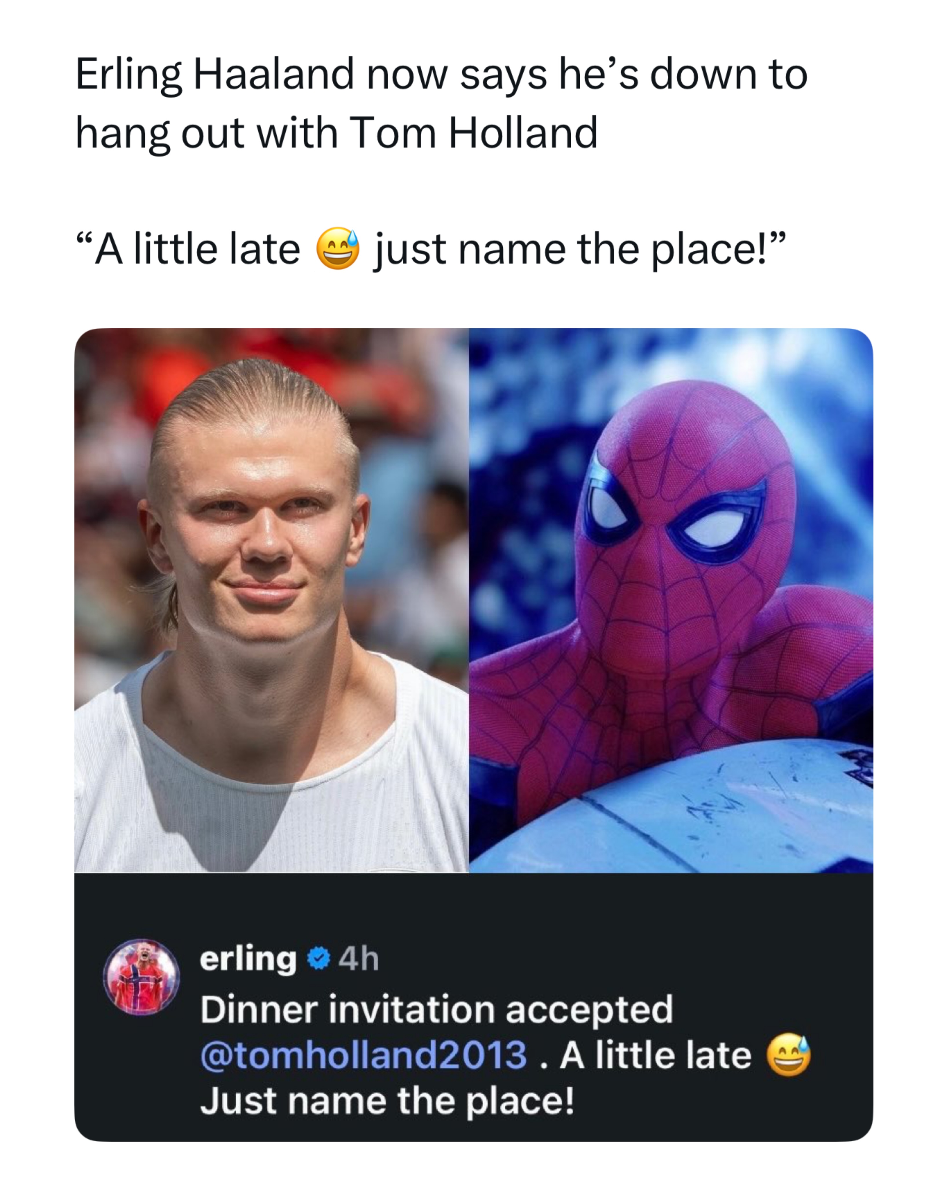 The Haaland and Tom Holland crossover is finally happening 😂

After accidentally leaving Tom Holland’s dinner invitation unanswered for weeks, Erling Haaland has now officially accepted it, replying on social media with, “Dinner invitation accepted. A little late 😅 Just name the place!” The wholesome response comes after Tom revealed on The Tonight Show that he had messaged Haaland after spotting him at the Monaco Grand Prix, only to get completely ghosted. Haaland later explained he simply did not recognize the actor because he rarely watches movies, and thought the message came from a random stranger. 

Fans are loving the full circle moment, especially because it feels like one of the internet’s most unexpected celebrity crossovers. The replies are full of Spider Man jokes, “you can’t see me” style memes about the delayed response, and people hoping the two actually follow through with dinner. What started as an awkward misunderstanding has now turned into one of the most wholesome viral stories of the week, with fans saying they cannot wait to see Haaland and Tom Holland finally meet.
