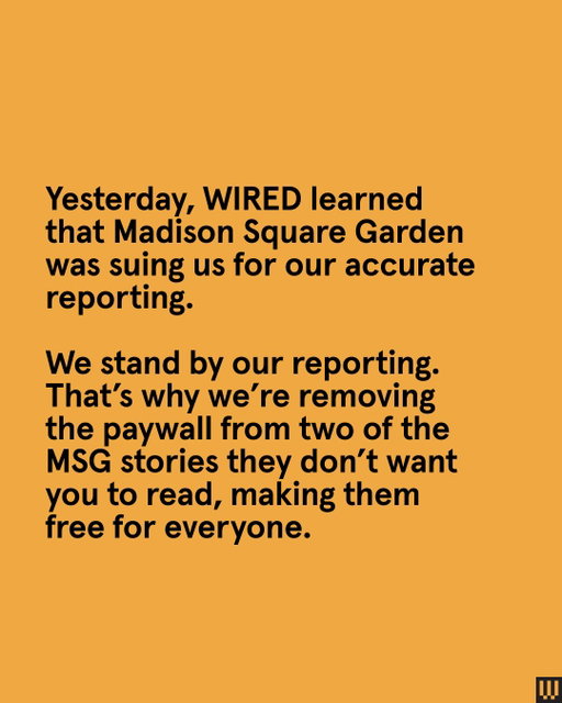 Yesterday, WIRED learned that Madison Square Garden was suing us for our accurate reporting.

In April of this year, we published a story delving into the MSG panopticon–a surveillance machine that allegedly tracked a trans woman, lawyers, protesters, and more.

This month, we published another article revealing that MSG kept a database of VIP event attendees, labeling some of them as LGBTQIA. A number of entries were assigned a “risk score,” and some of them were even marked as “DO NOT HOST.”

We have decided to lift the paywall on both stories, making them available for everyone to read.

Tap the 🔗 in bio to read our MSG scoops.