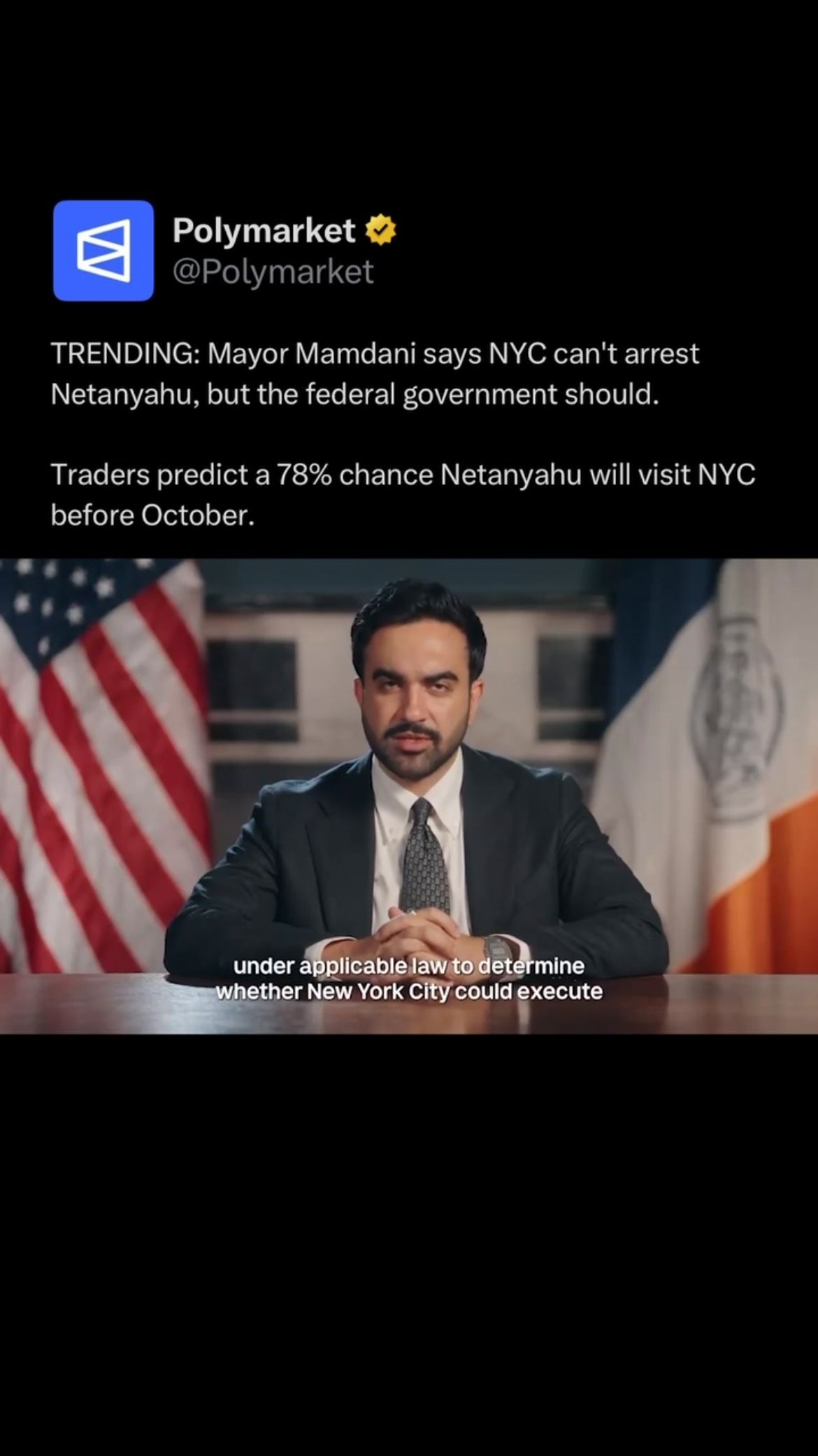 NYC Mayor Zohran Mamdani said his administration has concluded the city does not have the legal authority to arrest Israeli Prime Minister Benjamin Netanyahu if he visits for the U.N. General Assembly.

However, Mamdani urged the federal government to join the International Criminal Court and execute its 2024 arrest warrant, arguing Netanyahu should face charges over alleged war crimes in Gaza.

Mamdani also reiterated that he believes Netanyahu is a war criminal and said he is “not welcome” in New York City.

Traders predict a 78% chance Netanyahu will visit NYC before October.