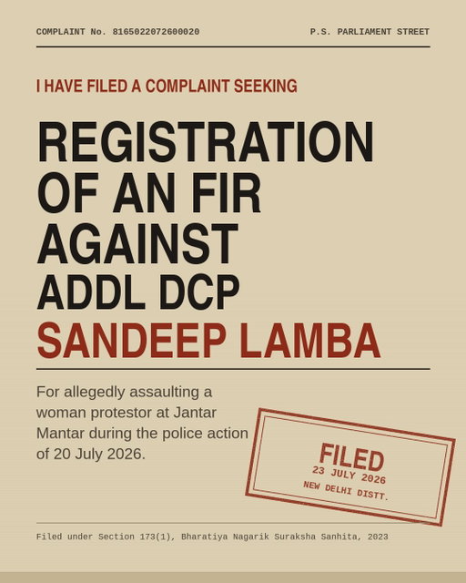 UPDATE:

I have filed a complaint with the SHO, Parliament Street Police Station, for registration of an FIR against Additional DCP Sandeep Lamba for who assaulted a woman protestor at Jantar Mantar on 20 July 2026.

Yesterday, in the Delhi High Court, the Government’s answer to the petitions on police brutality was that nobody had approached the police for an FIR. 

So today I filed a police complaint. 

The complaint invokes:

• Section 74 BNS — assault or criminal force to a woman with intent to outrage her modesty. Cognizable. Non-bailable. One to five years.
• Section 115 BNS — voluntarily causing hurt.
• Section 131 BNS — assault or criminal force otherwise than on grave provocation.
• Section 198 BNS — public servant disobeying the law, with intent to cause injury.
• Read with Section 3(5) BNS.

Where information discloses a cognizable offence, registering an FIR is mandatory under the Supreme Court guidelines in Lalita Kumari v. State of U.P.

Thousands of students, parents and children assembled peacefully that day. Over 90 were injured. There are videos of men in uniform without name tags, of lathis fitted with nails, and of children being beaten.

Every single police officer who illegally assaulted peaceful protestors must be brought to justice. Not one of them should be spared.

This is the first step. It starts now. 

#JantarMantar #DelhiPolice #CJP #Delhi
