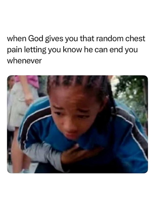 that random chest pain really humbles you 😭

This meme exaggerates the feeling of suddenly getting a random sharp chest pain for a second, even though you're otherwise completely fine. The image of someone clutching their chest captures that brief moment of panic when your mind immediately jumps to the worst-case scenario.

The joke is that the pain disappears almost instantly, but it feels like a reminder that life is fragile and could change at any moment. By framing it as "God letting you know he can end you whenever," the meme uses dark, self-deprecating humor to describe an experience many people have had.