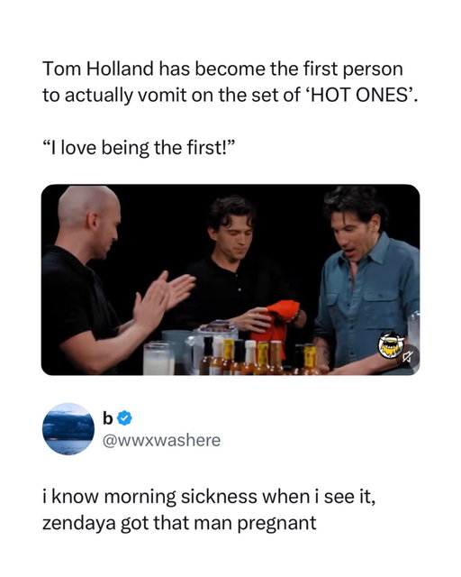 Making history in the most Tom Holland way imaginable 😭

Tom Holland officially became the first guest ever to throw up on Hot Ones, ending an eleven year streak while promoting The Odyssey alongside Jon Bernthal. He powered through all ten wings, the final sauce got him, and instead of being embarrassed he laughed and told them they could absolutely use the footage.

The reply takes it somewhere no one asked for, joking that this isn't the spice, it's morning sickness, and that Zendaya somehow got that man pregnant. Completely unhinged logic, zero evidence, and yet it's the first place the internet's brain went. Only Tom Holland could puke on camera and have people turn it into a pregnancy announcement.