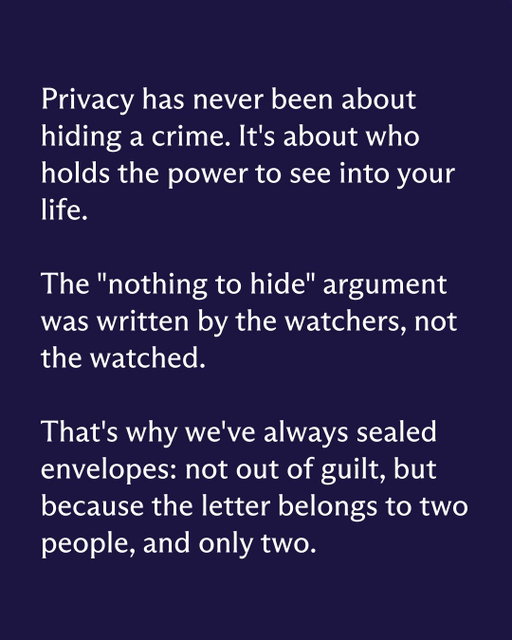 "I have nothing to hide" might be the most successful piece of marketing Big Tech never had to pay for.

It reframes privacy as something only guilty people want, when for most of human history it was just the default. Nobody steams open a sealed envelope and asks the sender what they're hiding. Nobody demands to know why your home has curtains.

Somewhere along the way, this flipped. Wanting your messages, files, and browsing to stay yours now requires a justification, while collecting all of it requires none.