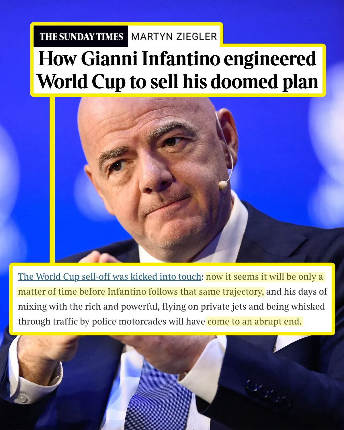 FIFA president Gianni Infantino’s reign may be nearing its end, per The Times’ Martyn Ziegler. 

In a blockbuster article this morning, the man who broke the news of Infantino’s doomed plan traces the instances throughout this World Cup cycle in which the FIFA President attempted to influence events in order to set up the immediate sale of stakes in the tournament after the final.

Two matches in Cristiano Ronaldo’s three-match ban being suspended ahead of the World Cup, awarding U.S. president Donald Trump the FIFA Peace Prize and the incorporation of hydration breaks were some of the moments mentioned by Ziegler as potential opportunities to make the private equity plan more lucrative. Backlash after Falorin Balogun’s one-match ban was suspended ahead of the USMNT’s round-of-16 match vs. Belgium reportedly delayed Infantino from announcing the plan before the World Cup final.

FIFA announced on Friday that the project would not proceed, stating, “Having listened carefully to all the views, it has become clear that the project has created divisions of a nature that, regardless of the level of support, are no longer in the interest of the objective set out in the first place.”