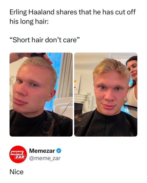 Haaland really said “new season, new character” 😭

Erling Haaland officially chopped off his iconic long blonde hair on August 23, 2026, debuting a dramatic buzz cut just hours before Manchester City’s Premier League opener. He posted the transformation with “New season, new trim” and followed it with “Short hair don’t care.” 

And the timing makes the meme even better. After years of the Viking look, seeing Haaland suddenly rocking a buzz cut feels like a completely different character unlocked. Even the reactions were hilarious, with Jude Bellingham replying “no way” while Vinícius Júnior simply said “Nice.”