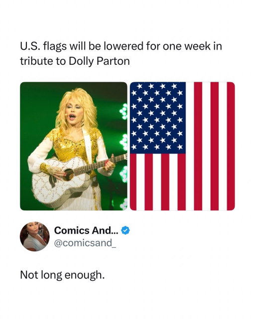 One week still somehow feels way too short for Dolly 😭

U.S. flags are being lowered to half-staff nationwide for one week in honor of Dolly Parton following her death at 80. The tribute reflects just how massive her impact was, from songs like “Jolene” and “I Will Always Love You” to decades of philanthropy and literacy work through her Imagination Library. 

Dolly was one of those rare celebrities who felt bigger than one genre or generation. Your grandparents knew her, your parents knew her, you knew her, and somehow everyone had their own reason for loving her. A week of lowered flags is meaningful, but “not long enough” really does feel like the internet’s collective response.