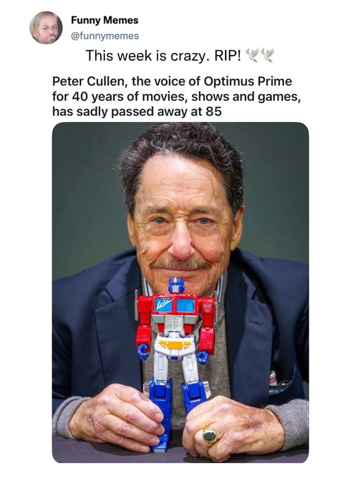 Peter Cullen, the legendary voice behind Optimus Prime, has sadly passed away at the age of 85. Cullen first brought the leader of the Autobots to life in the original 1984 Transformers series and continued voicing the character across movies, television, and games for more than four decades. His unmistakable voice helped turn Optimus Prime into one of pop culture’s most iconic heroes, inspiring generations of fans along the way. Cullen was also beloved as the voice of Eeyore in Winnie the Pooh. Rest in peace to an absolute legend. 🕊️

“Till all are one.”

#PeterCullen #Transformers #OptimusPrime #RIPPeterCullen #Autobots