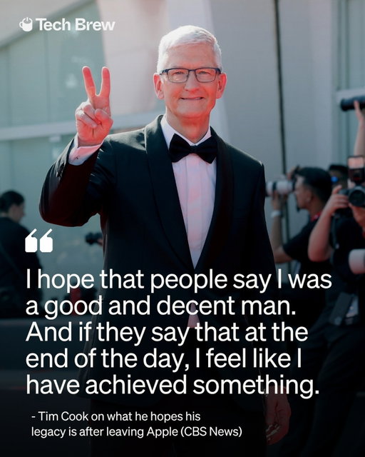 Tim Cook is thinking about his Apple legacy, and surprise, it’s not really about Apple.

As he prepares to step down as CEO after 15 years today, Cook says he doesn’t get to define his own legacy.

Instead, he recently told CBS News he hopes people ultimately remember him as “a good and decent man,” saying that would mean he achieved something. “Your legacy is described by others, not yourself,” Cook added.

Forget the stock price, Tim Cook just wants a good Yelp review from history!

📸: Getty