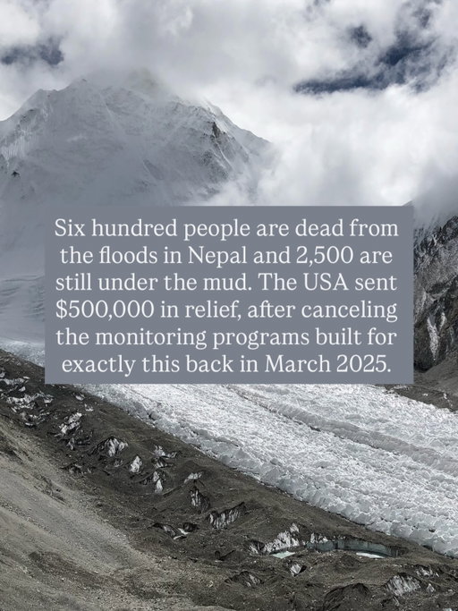 I have a lot more to say about this and I will. In the meantime contact the World Bank and the UN to move real relief money to Nepal, fast.

Comment NEPAL and I will DM you the link. Share to help spread the word. Follow for more. 

Six hundred people are dead from the floods in Nepal and 2,500 are still under the mud. The USA sent $500,000 in relief, after canceling the monitoring programs built for exactly this back in March 2025.

That same week, ICE signed a no-bid contract for $16.7 million worth of gloves that deliver electric shocks.

Our government spent 33 times more on hurting people than on saving them. It is disgusting, and I am ashamed to be an American right now.