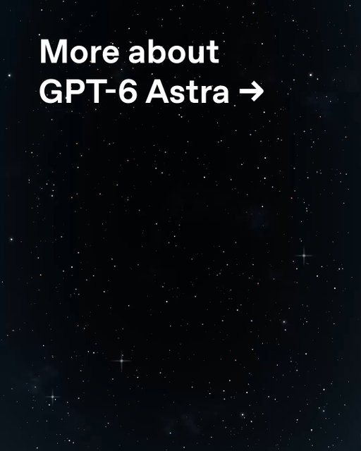 Get to know more about GPT-6 Astra ➡️

GPT-6 Astra is the most intelligent and aligned model in the world, and sets a new state of the art for computer use, browsing, software engineering, cybersecurity, science, and professional work.

GPT‑6 Astra uses still photos to model a house in Blender and then turns it into a walkable scene in Unreal Engine 5, helping designers and clients explore the layout and experience the space before it’s built.

GPT‑6 Astra turns a written brief into a detailed concept model of a five-speed automobile transmission in FreeCAD, then uses Blender to animate the gears in motion. It refines the design through follow-up feedback, helping engineers visualize how components fit and move together and communicate a design before building a physical prototype.

GPT‑6 Astra can complete Financial Modeling World Cup challenges using computer use about four times as fast as the winning human competitor—helping analysts spend less time building models and more time interpreting results and making decisions. From the 2023 Microsoft Excel World Championship⁠

GPT‑6 Astra can read a W-2 and fill out a Form 1040 in the browser, reducing repetitive data entry and preparing a tax-return draft for review.
