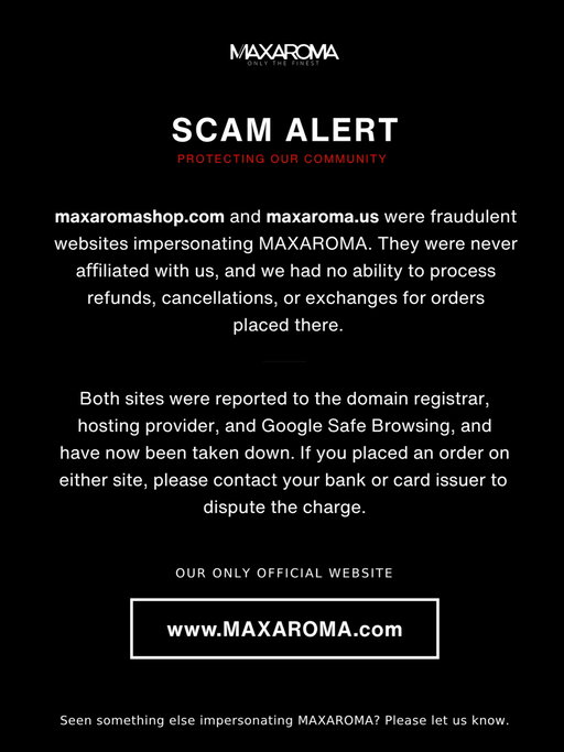 ⚠️ SCAM ALERT: maxaromashop.com and maxaroma.us were fraudulent websites impersonating MAXAROMA. They were never affiliated with us, and we had no ability to process refunds, cancellations, or exchanges for orders placed there.

Our only official website is https://www.maxaroma.com.

After we reported both sites to the domain registrar, hosting provider, and Google Safe Browsing, they have now been taken down.

If you placed an order on either site, please contact your bank or card issuer to dispute the charge.

We take protecting our customers seriously, and we’ll continue monitoring for any similar sites. If you ever see something impersonating MAXAROMA, please let us know.