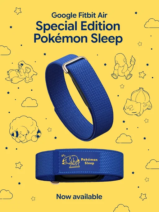 The wait is over⚡

Just in time for Pokémon’s 30th Anniversary, Google #FitbitAir¹ Special Edition #PokemonSleep²,³ is officially available online and in stores.

Add Sleeping Pikachu to your lineup. Get yours.

¹Google Fitbit Air works with most phones running on Android 11 or higher and Apple iOS 16.4 or higher. Requires Google Account and Google Health app. See fitbit.com/devices, g.co/health/fitbit-air and g.co/fitbit/compatibility. 

²The Google Fitbit Air Special Edition Pokémon Sleep band is available in the US and Japan only. Product is intended for ages 13+. The Pokémon Sleep app is available for download on App Store and Google Play.

³The Pokemon Sleep app is a third-party app required for Pokemon Sleep functionality. Data charges may apply. Pokémon Sleep Terms of Use and Privacy Policy apply. While you can sync your sleep tracking data from your Google Fitbit Air via Health Connect or Apple Health, Google is not responsible for its performance, privacy practices, or data handling.