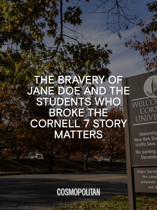 On September 21, independently operated school newspaper @cornellsun published an editorial titled “Cornell Won’t, We Will.” In it, they broke the story now known as “The Cornell 7”: Jane Doe filed a lawsuit alleging that 7 men gang-raped her in 2024 when she was a Cornell student. Although the university barred the fraternity from campus and placed the men named in the lawsuit on interim suspensions, the District Attorney’s office declined to bring criminal charges. Thomas Giuffra, the lawyer representing Jane Doe, has said in interviews that only two of the men were expelled. 

In response, the internet has engaged in collective rage against the injustice and in community support, sharing stories and emotions in public comment sections and private group chats, in think pieces and Instagram Stories, and even in the safety and solace of our own minds. Celebrities have taken to social platforms to voice their own outrage.

And the pressure has done something: The Tompkins County District Attorney announced they would be reopening the case. While it will take time to move through the court system, one faint beacon of comfort refuses to be dimmed: the bravery of Jane Doe and the student reporters who reported it. We’re only seeing this info because the victim sued. We’re only learning of it because a student newspaper published the story. 

Jane Doe summoned a courageous strength that we wish she never needed to tap into. Even while @CornellSun journalists saw college administrators and law enforcement stop investigating, they instead chose to run bravely toward telling the story. 

Seeing young people fighting for justice is an antidote to the horror we all feel. While our society has created an environment where alleged monsters can slither back into the shadows unchallenged, many of us refuse to let them do so forever. Keep telling your story until it gets to the ears that will listen and the voices that will promote it. Fund local journalism. Support student-led, independent journalism. And always, always: Believe victims.
