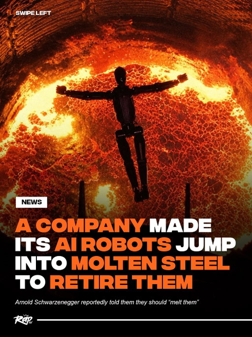 Follow @RAP for more viral news
A company trained its own AI robots to jump into molten steel to retire them‼️🤯

Figure was replacing its older F.02 robots and says it wanted to destroy the proprietary hardware instead of letting it end up in someone else’s hands.

According to the company, engineers even trained the robots to make the jump before sending them into a 75-ton furnace in Finland.

Arnold Schwarzenegger reportedly told Figure they should “melt them” so the company turned it into a Terminator-style sendoff 😭