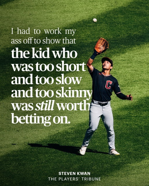 Playing professional baseball wasn’t always the plan for @cleguardians’ Steven Kwan (@skwanzaa): “You gotta understand: I’m a baseball lifer. What I’m doing now, playing ball … it’s literally all I’ve ever wanted to do. Growing up, I didn’t like school that much. I didn’t really have any hobbies. Baseball was my entire identity....

I wasn’t destined to be a major leaguer. Not by any stretch.

I mean, yeah, of course, as a kid I’d told everyone who’d listen that I’d be playing pro ball one day. But not a lot of people believed me. And the ones who said that they did … I’m pretty sure they were just humoring me.

Because they’d look at me and … basically, it didn’t compute.

I’ve always been pretty short. I don’t run particularly fast. I’m not someone who’s hitting bombs. I wasn’t, as they like to say, ‘projectable.’ If you see me now and think, Wait, this guy plays in the majors? This guy is an All-Star? … just imagine looking at me back when I was seven, or 12, or 15.

To say I had doubters would be a massive, massive understatement.

When I was a kid and dreaming about the big leagues, even my own mom was like … ‘Um, yeeeeeah. I don’t know, honey.’

Now look, don’t get me wrong, I love my mom dearly. She’s great. But she’s also like … how do I put this … she’s like what a lot of people think of when they picture a traditional Asian mom, or when you see that character on a TV show. Super realist, very pragmatic, direct. Not wanting to pump me up too much.

So when I told Mom that I wanted to be a pro ballplayer, she was basically like: ‘Well, you’re probably not going to be that … so let’s think of something else more realistic.’

In high school, when I was going to all these baseball showcases, and totally showing out, and still not getting recognized, I remember my mom being like: ‘It is what it is. You’re not the biggest person, you know. Let’s just try to find a college that will take you on so you can get your degree for free.’” (Quote continued in comments, full story available at the link in bio)