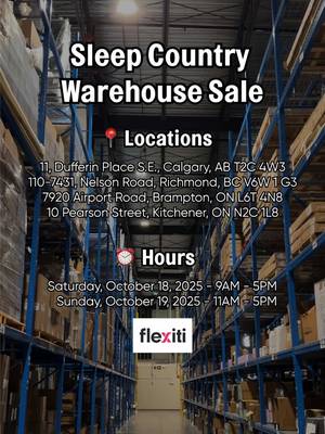 SLEEP COUNTRY WAREHOUSE SALE 🛌 🛒
 
 On October 18 & 19, score amazing deals on mattresses, pillows, sheet sets, adjustable bases & more!*
 
 📍 Locations:
 
 Calgary, AB — 11 Dufferin Place S.E. (T2C 4W3)
 Saturday 9am–5pm | Sunday 11am–5pm
 
 Richmond, BC — 110-7431 Nelson Road (V6W 1G3)
 Saturday 9am–5pm | Sunday 11am–5pm
 
 Brampton, ON — 7920 Airport Road (L6T 4N8)
 Saturday 9am–5pm | Sunday 11am–5pm
 
 Kitchener, ON — 10 Pearson Street (N2C 1L8)
 Saturday 9am–5pm | Sunday 11am–5pm
 
 💥 Don’t miss out! Mark your calendars & come shop unbeatable comfort for less! 
 
 *Flexiti Financing Available on approved credit
 
 #SleepCountryCanada #SleepCountryWarehouseSale #WarehouseSale #SleepWell 
