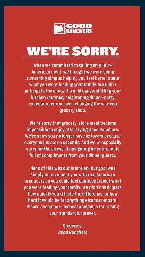 When we committed to selling only 100% American meat, we thought we were doing something simple: helping you feel better about what you were feeding your family. We didn’t anticipate the chaos it would cause: shifting your kitchen routines, heightening dinner-party expectations, and even changing the way you grocery shop. We’re sorry that grocery-store meat became impossible to enjoy after trying Good Ranchers. We’re sorry you no longer have leftovers because everyone insists on seconds. And we’re especially sorry for the stress of navigating an entire table full of compliments from your dinner guests. None of this was our intention. Our goal was simply to reconnect you with real American producers so you could feel confident about what you were feeding your family. We didn’t anticipate how quickly you’d taste the difference, or how hard it would be for anything else to compare. Please accept our deepest apologies for raising your standards, forever. Sincerely, Good Ranchers