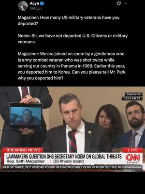 Magaziner_ How many US military veterans have you-Magaziner: How many US military veterans have you deported? Noem: Sir, we have not deported U.S. Citizens or military veterans. Magaziner: We are joined on zoom by a gentleman who is an army combat veteran who was shot twice while serving our country in Panama in 1989. Earlier this year, you deported him to Korea. Can you please tell Mr. Park why you deported him?