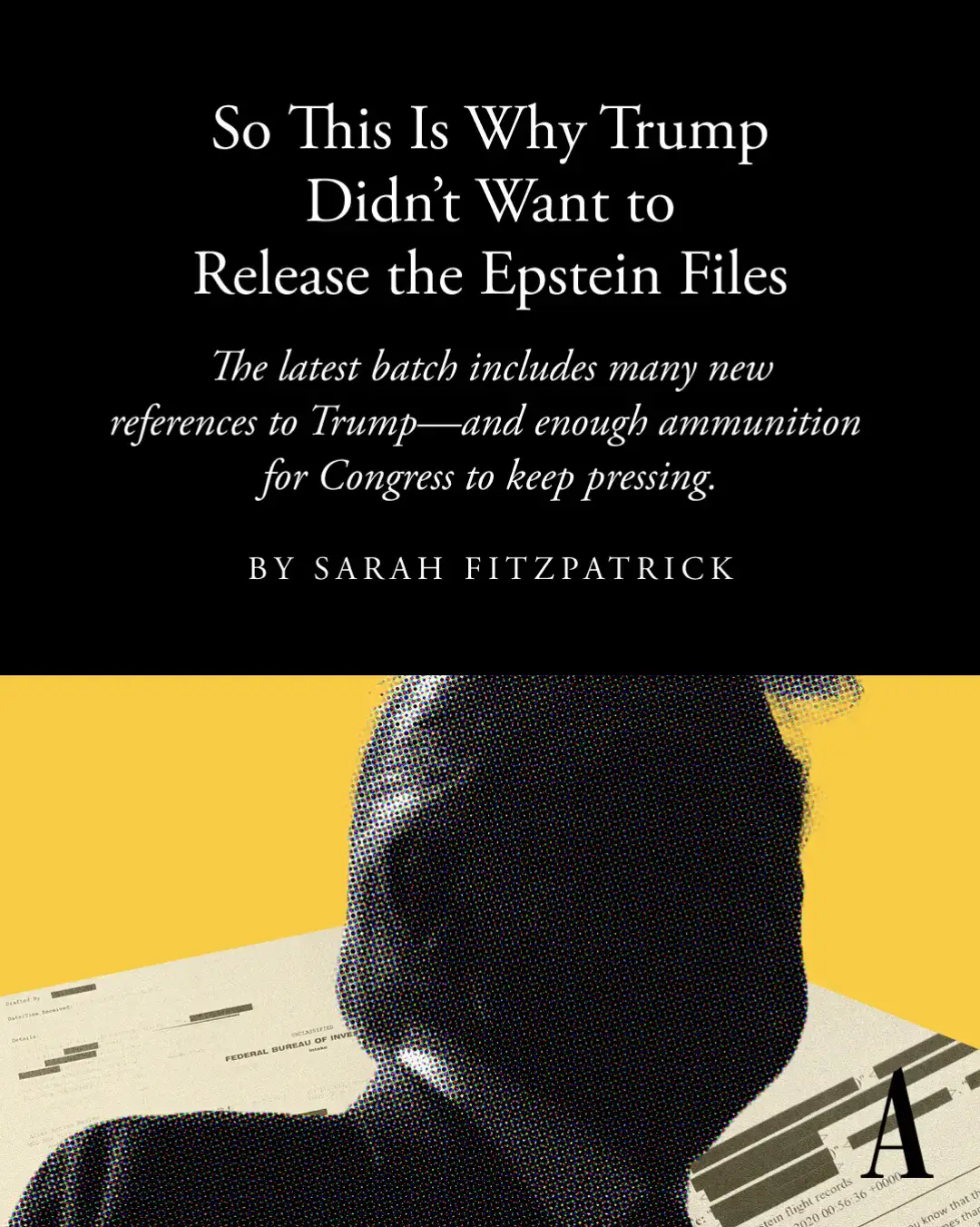 Documents released this week shed new light on Jeffrey Epstein’s relationship with Donald Trump—and contain enough ammunition for Congress to keep pressing for more, Sarah Fitzpatrick reports. Read more at the link.  🎨: Anna Ruch / The Atlantic. Sources: Alex Edelman / Bloomberg / Getty; AFP / Getty.