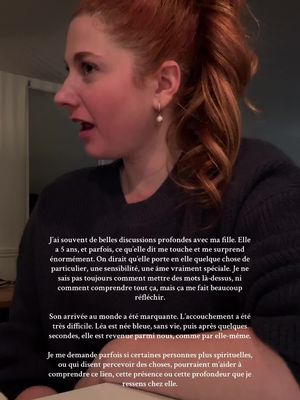 J’ai souvent de belles discussions profondes avec ma fille. Elle a 5 ans, et parfois, ce qu’elle dit me touche et me surprend énormément. On dirait qu’elle porte en elle quelque chose de particulier, une sensibilité, une âme vraiment spéciale. Je ne sais pas toujours comment mettre des mots là-dessus, ni comment comprendre tout ça, mais ça me fait beaucoup réfléchir. Son arrivée au monde a été marquante. L’accouchement a été très difficile. Léa est née bleue, sans vie, puis après quelques secondes, elle est revenue parmi nous, comme par elle-même. Je me demande parfois si certaines personnes plus spirituelles, ou qui disent percevoir des choses, pourraient m’aider à comprendre ce lien, cette présence ou cette profondeur que je ressens chez elle.