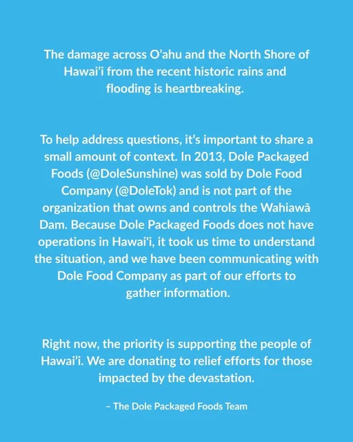 The damage across O’ahu and the North Shore of Hawai’i from the recent historic rains and flooding is heartbreaking. To help address questions, it’s important to share a small amount of context. In 2013, Dole Packaged Foods (@DoleSunshine) was sold by Dole Food Company (@Dole) and is not part of the organization that owns and controls the Wahiawā Dam. Because Dole Packaged Foods does not have operations in Hawai'i, it took us time to understand the situation, and we have been communicating with Dole Food Company as part of our efforts to gather information. Right now, the priority is supporting the people of Hawai’i. We are donating to relief efforts for those impacted by the devastation. -The Dole Packaged Foods Team 