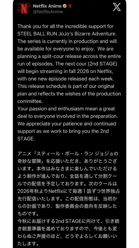 Thank you for all the incredible support for STEEL BALL RUN JoJo’s Bizarre Adventure. The series is currently in production and will be available for everyone to enjoy.  We are planning a split‑cour release across the entire run of episodes. The next cour (2nd STAGE) will begin streaming in fall 2026 on Netflix, with one new episode released each week. This release schedule is part of our original plan and reflects the wishes of the production committee. Your passion and enthusiasm mean a great deal to everyone involved in the preparation. We appreciate your patience and continued support as we work to bring you the 2nd STAGE. 「スティール・ボール・ラン ジョジョの奇妙な冒険」を通じての素晴らしいご支援に、心より感謝申し上げます。本シリーズは現在制作中で、みなさまに楽しんでいただける作品をお届けすべく準備を進めております。全エピソードを通じた分割クール配信を予定しており、次のクール（2nd STAGE）は2026年秋よりNetflixにて毎週1話ずつ配信開始いたします。この配信スケジュールは当初の計画通りであり、制作委員会の意向を反映したものです。 制作準備に携わるすべての人々にとって、みなさまの情熱と熱意は大変大きな励みとなっております。2nd STAGEをお届けすべく鋭意取り組んでおりますので、引き続きのご声援を賜りますよう、何卒よろしくお願い申し上げます。