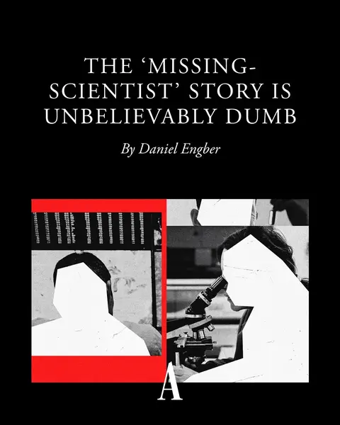 Speculation about “missing scientists” has recently been circulating—but to even call this a conspiracy theory is far too kind, Daniel Engber argues. The mystery “began with a Silver Alert,” Engber explains: “In late February, a retired Air Force major general named Neil McCasland left his house in New Mexico for a walk and never returned. Rumors spread on social media that the elderly former astronautical engineer had been abducted or killed.” McCasland’s wife did her best with a post on Facebook to address what she called the “misinformation circulating about Neil and his disappearance,” but “wild notions only multiplied,” Engber writes. The list of scientists who have recently either died or gone missing has now grown to include 10 additional names—and the case, Engber argues, has “ascended to the highest levels of U.S. politics and media.” Last week, President Trump told a reporter from Fox News that he’d just been in a meeting to discuss the matter. “No comprehensive theory has been floated to explain the pattern of events,” Engber writes. “But then, even the phrase ‘pattern of events’ is imprecise, because there is no pattern here at all.” Barring any dramatic new disclosures, he argues, “the mystery of the missing scientists has the dubious honor of being a sham in every way at once.” “The people on the list of missing scientists have no common area of expertise. Sure, many happen to be physicists or engineers; some are or were affiliated with government labs,” Engber writes—but “the bigger problem with the story is this: Their deaths and disappearances aren’t really unexplained.” One person on the list went missing while hiking, two more people on the list may have died of natural causes, one person was murdered, and several people on the list appeared to be suffering from personal distress. “The loss of life is real, and families are mourning,” Engber writes. “But nothing sinister is going on. The ‘mystery’ is just a p-hacked panic and a waste of everybody’s time.” Read more at the link. 🎨: The Atlantic. Source: Getty.