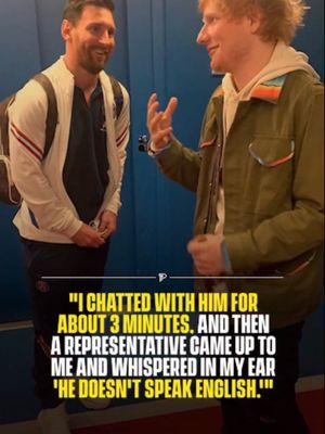 Ed Sheeran once met Lionel Messi, chatting to the footballer for about three minutes. He praised him and told him how incredible he is, genuinely believing they were having a conversation. Then a representative came up and whispered in his ear: “He doesn’t speak English.” Sheeran said he froze. He had been talking at Messi the entire time, and Messi had just been standing there, smiling and nodding politely without understanding a word. Messi, who grew up in Rosario, Argentina and moved to Barcelona at 13, has spent almost his entire life in Spanish speaking environments and has never been known for his English. Sheeran is a well known football fan and has attended multiple Inter Miami matches since Messi joined the club in 2023. The two have since crossed paths again, though presumably with a translator present. #reelheadline #pubity #viral