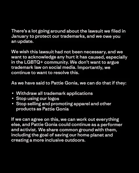 There’s a lot going around about the lawsuit we filed in January to protect our trademarks, and we owe you an update. We wish this lawsuit had not been necessary, and we want to acknowledge any hurt it has caused, especially in the LGBTQ+ community. We don’t want to argue trademark law on social media. Importantly, we continue to want to resolve this. As we have said to Pattie Gonia, we can do that if they: ∙  Withdraw all trademark applications ∙  Stop using our logos ∙  Stop selling and promoting apparel and other products as Pattie Gonia   If we can agree on this, we can work out everything else, and Pattie Gonia could continue as a performer and activist.  We share common ground with them, including the goal of saving our home planet and creating a more inclusive outdoors.
