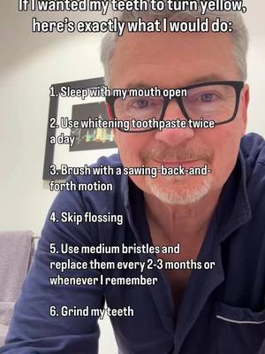 Explanation for each ⬇️ 1. Sleep with my mouth open. Saliva is like a natural mouthwash, constantly carrying staining agents away from your teeth. A dry mouth gives those agents time to sit on the surface and harden, and a chronically dry mouth ages teeth internally, yellowing the dentin from the inside …the kind of color change no whitening product can touch. 2. Use whitening toothpaste twice a day. Most whitening pastes remove stains with very abrasive ingredients that create tiny microabrasions, and that scratching makes teeth more susceptible to the foods and drinks that stain them. If your goal is whiter teeth, using whitening toothpaste every day is counterproductive. 3. Brush with a sawing motion. Sawing back and forth leaves little divots on the tooth surface, and those divots are the perfect spot for food particles and bacteria to hang out. 4. Skip flossing. Tartar buildup doesn’t go away from brushing. It has to be removed by a professional and tartar is porous, so it soaks up the color of everything you eat and drink. 5. Medium bristles, replaced whenever I remember. Stiff bristles and heavy pressure wear at the gumline, gums recede, and the root surface underneath that gets exposed is more yellow in color. 6. Grind my teeth every night. Grinding is the body’s response when you stop breathing during sleep … the motion reopens a collapsed airway, but it slowly destroys your teeth . Enamel is the white part. Wear it thin and the yellow dentin shows through. Follow for more of what 40 years of dentistry taught me, and message me the word NEWSLETTER and I’ll send you everything I’ve written on keeping teeth white without wrecking them. —Dr. B