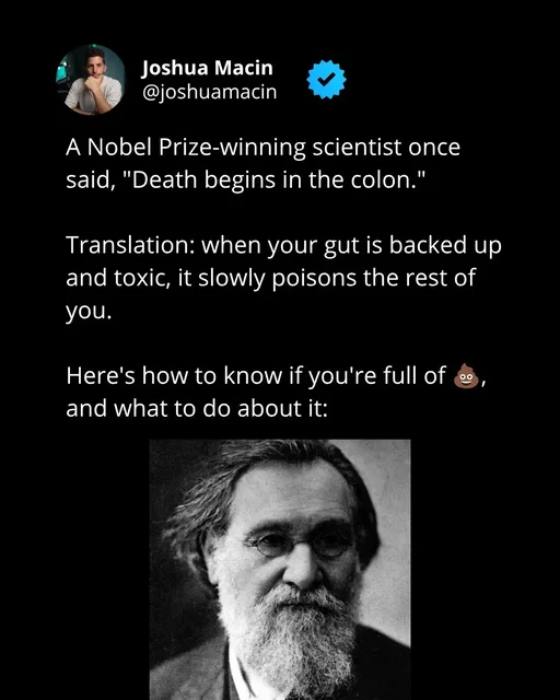 Elie Metchnikoff was a Russian biologist won the Nobel Prize in 2008 for recognition of his work on immunity in the body.  After all his years of research, he concluded that disease and aging come largely from the accumulation of toxic bacteria in the colon. And nowadays, most people are living with colons filled with toxins and rotten old fecal matter.  Once you clear it out, you’ll be shocked at how much more energy you have and how much clearer you can think. 