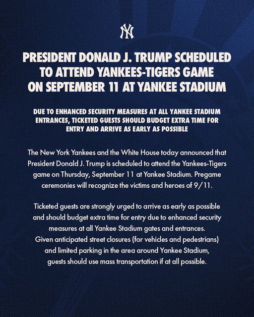 The New York Yankees and the White House today announced that President Donald J. Trump is scheduled to attend the Yankees-Tigers game on Thursday, September 11 at Yankee Stadium. Pregame ceremonies will recognize the victims and heroes of 9/11.

Ticketed guests are strongly urged to arrive as early as possible and should budget extra time for entry due to enhanced security measures at all Yankee Stadium gates and entrances.