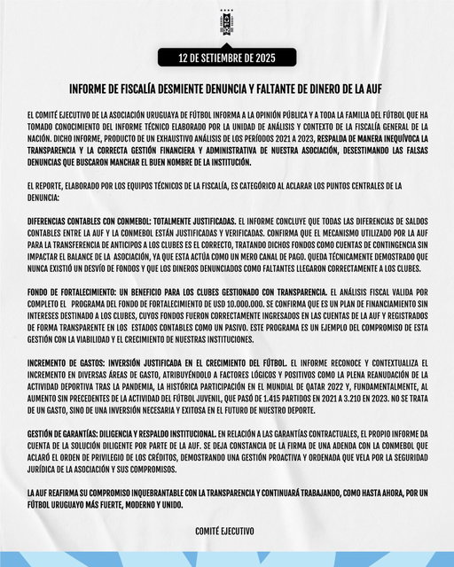 📣 𝐂𝐨𝐦𝐮𝐧𝐢𝐜𝐚𝐝𝐨  

El Comité Ejecutivo de la AUF reafirma su compromiso inquebrantable con la transparencia institucional, luego de que el informe técnico de la Fiscalía General de la Nación confirmara la corrección y legitimidad de su gestión.   

Las conclusiones desestiman de forma categórica las denuncias malintencionadas promovidas por unos pocos, que intentaron dañar el prestigio de la AUF.   

Frente a la claridad de este informe oficial, el Comité Ejecutivo vuelve a poner en el centro lo esencial: seguir trabajando por el desarrollo del fútbol uruguayo, con honestidad, unidad y visión de futuro.