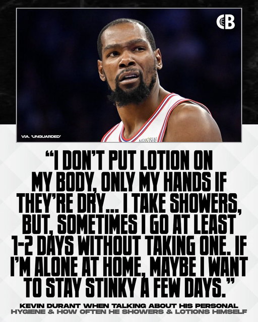 Kevin Durant says he sometimes goes 1-2 days without showering & that he wants to “stay stinky” a few days to feel like he’s back “in the trenches”: 

“I really used to care at one point about like, ‘Man, let me get a cut this week. Then after a while, I was like, ‘I’m way more relaxed when I’m just not giving a f***.’ I just stopped getting cut. Stopped lotioning. I don’t put lotion on my body, only my hands if they’re dry. I take showers. I might go two days sometimes without hopping in that water, wait til I get to the gym. If I’m sitting in the house, I might just want to go musty for a couple days… I just like to feel close to the trenches like that.”

Thoughts? 🤔

Via. ‘Unguarded Podcast’
