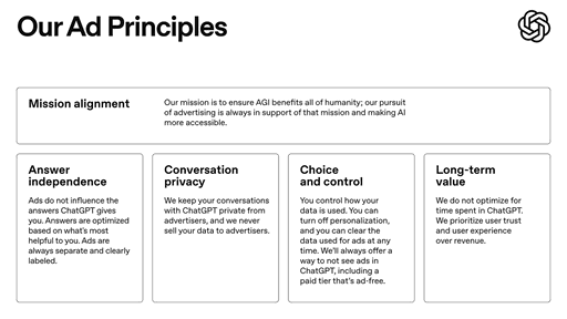 In the coming weeks, we plan to start testing ads in ChatGPT free and Go tiers.

We’re sharing our principles early on how we’ll approach ads–guided by putting user trust and transparency first as we work to make AI accessible to everyone.

What matters most:
- Responses in ChatGPT will not be influenced by ads.

- Ads are always separate and clearly labeled.

- Your conversations are private from advertisers.

- Plus, Pro, Business, and Enterprise tiers will not have ads.