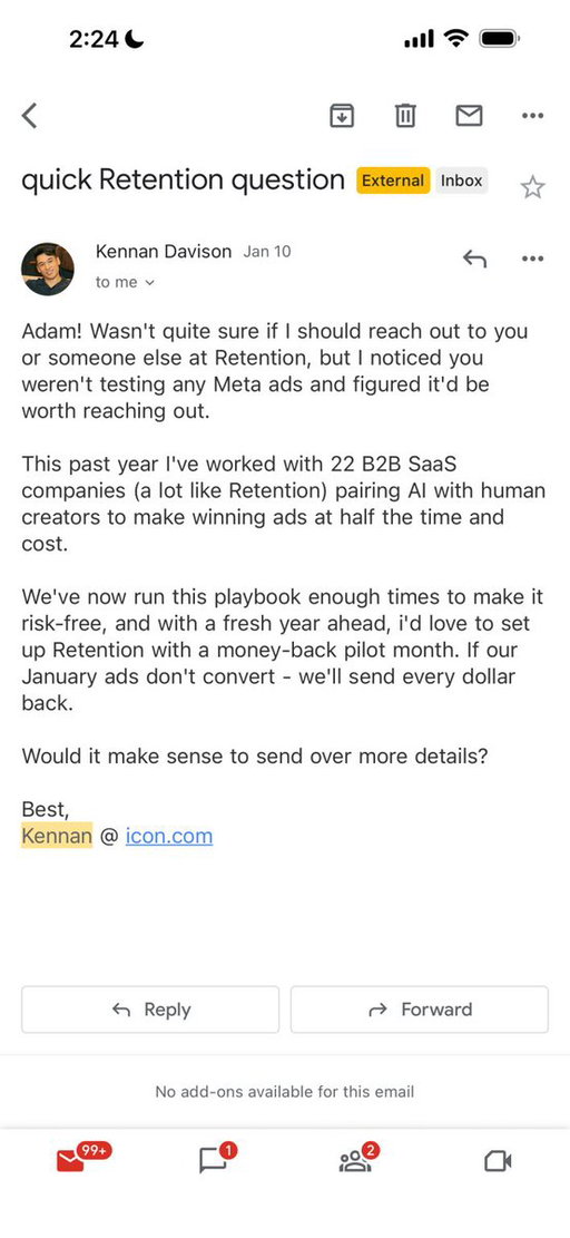 I get hundreds of cold emails a month, and I ignore every single one.

But last week, one caught my attention, and I'm still thinking about why.

I opened it because I knew the guy. He's got a reputation in B2B, and he's good at going viral. That alone got the open. Most cold emails die at the subject line. This one survived because of who sent it.

Then the first line: “Adam! Wasn't quite sure…”

That hooked me because it felt like a human being who actually thought about what they were going to say to me.

The part that really got me was he knew I wasn't running Meta ads. He probably checked my ads library and saw it was tiny. That's the kind of research 99% of people sending cold emails skip entirely. 

He did his homework on ME. 

Then the social proof was smart as hell. Emphasized companies “like me” without name-dropping anyone I could poke holes in.

And the CTA had a money-back guarantee. If you're confident enough to offer that, I'm confident enough to take the call.

That's what it took.

One email out of thousands.

The difference between this and everything else in my inbox was that this person gave a sh*t before they hit send. They thought about what I specifically would care about and built the email around that.