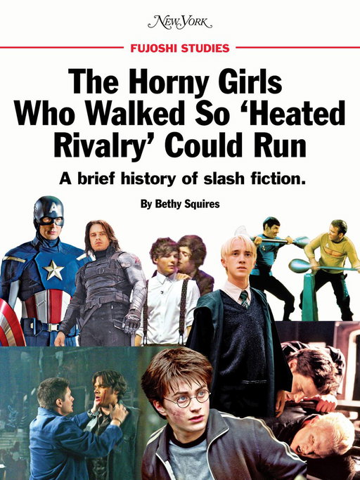 The massive success of ‘Heated Rivalry’ is the culmination of decades of fandom: stans, zines, and, yes, fan fiction. One of the most popular forms of fanfic is slash — romances between characters of the same genre. And the most overwhelming majority of slash is M/M (male/male) romance, which tends to be written by women.

In Asia, the same genre is known as boys’ love (BL), and the women who write and read it are called fujoshi, translating to “rotten girl.” The term originated as an insult but has since been reclaimed by lovers of BL (boys’ love) and, in the wake of ‘Heated Rivalry,’ by women all over the West too. But without the work of fandoms past, the world would not be ready to fujo out with such abandon.

Read a brief history about the horny girls who walked so ‘Heated Rivalry’ could run: https://nymag.visitlink.me/ouE88S