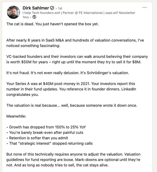 I talk to delusional Series A founders every day. So now, I just tell them this.

If your company does under $10M ARR, burns over $200k/mo, and has low Gross Retention…you are not worth $50-100M to anyone.
 
Doesn't matter what your investors or your bankers tell you.
 
Dirk Sahlmer from FE International has done nearly 6 years in SaaS M&A and hundreds of valuation conversations. 

He calls it Schrödinger's valuation, and he's right.

Check it out and start recognizing what game you’re actually playing. 

Don’t waste the next 10 years chasing a fantasy.