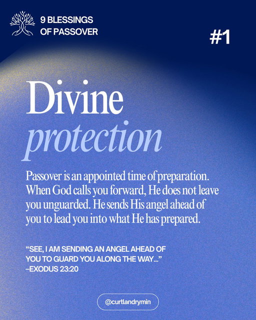 Today we begin a 9-day journey through the Nine Blessings of Passover found in Exodus 23.

Passover is not an obligation for salvation. It is an invitation into alignment, protection, authority, and preparation for what lies ahead. At His table, God prepares His people for transition—calling us to arise, gather, and move forward into the Promised Land He has prepared.

As we step into this appointed time, He releases intentional covenant blessings for protection, increase, and promotion—preparing us for what comes next.

Each morning, we will share a devotional rooted in Exodus 23, and each evening we will activate that day’s blessing with a decree.

This Passover, set your feet under the Father’s table and receive what He has prepared for your next season.

DAY 1 | DIVINE PROTECTION 

Passover is an appointed time when God prepares His people for the journey ahead. When He calls us forward, He does not leave us exposed or unguarded. 

In Exodus 23:20, God makes a specific promise. He says He sends His angel ahead of us to guard us along the way and to bring us into the place He has prepared. 

This blessing is not general protection. It is directional protection for transition. This matters because God does not reveal the destination without also providing protection for the path. 

As we set our feet under the Father’s Passover table, we are not wandering. We are being guarded and led intentionally into what God has already prepared. 

Scripture “See, I am sending an angel ahead of you to guard you along the way and to bring you to the place I have prepared.” Exodus 23:20 NIV

Decree: I decree and declare that as I set my feet under the Father’s Passover table, God sends His angel before me to guard me along the way and bring me into the place He has prepared.
