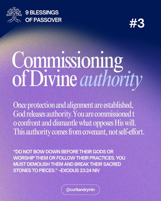 DAY 3 | COMMISSIONING OF DIVINE AUTHORITY

Once protection and alignment are established, God releases authority.

In Exodus 23:24, God instructs His people not to bow down to false gods or follow their practices, but to overthrow them and break them down. This blessing is a commissioning to act in God-given authority.

Passover is not passive remembrance. It is a moment where God entrusts His people with authority to confront what opposes His will. This authority does not come from self-effort. It comes from covenant.

When we set our feet under the Father’s table, we receive authority to dismantle what does not belong and to walk forward without compromise.

Scripture: “Do not bow down before their gods or worship them or follow their practices. You must demolish them and break their sacred stones to pieces.” –Exodus 23:24 NIV

Decree: I decree and declare that I am commissioned by God with divine authority. I do not bow to false systems or ungodly patterns, but I break them down according to the Word of the Lord.