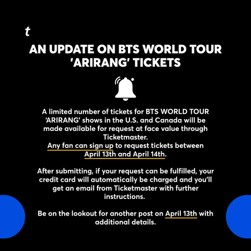 A limited number of tickets for BTS WORLD TOUR ‘ARIRANG’ shows in the U.S. and Canada will be made available for request at face value through Ticketmaster. Any fan can sign up to request tickets between April 13th and April 14th.
 
After submitting, if your request can be fulfilled, your credit card will automatically be charged and you’ll get an email from Ticketmaster with further instructions. 
 
Be on the lookout for another post on April 13th with additional details.

@bts_bighit