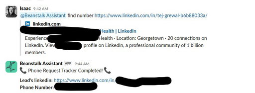 Your sales team should be calling new leads within 2 minutes of them showing interest.

But most teams are spending 10-15 minutes per lead searching LinkedIn, bouncing between ZoomInfo and Apollo, dialing wrong numbers, and by the time they actually reach someone the lead's already cold.

Here's how we set it up at Beanstalk so our team goes from "new lead" to phone ringing in under 2 minutes:

Lead comes in from email, cold call callback, or an ad

Rep drops the prospect's LinkedIn URL in Slack and tags our enrichment bot

Bot runs the enrichment, pulls the phone number, and responds right in the channel — usually under 2 minutes

Rep picks up the phone and calls immediately

That's it. No tab-switching. No hunting. No "I'll call them later."

The call that happens 2 minutes after a lead engages converts at a completely different rate than the one that happens 2 hours later.

I put together a Notion doc breaking down exactly how we built this — the enrichment stack, the Slack integration, and the routing logic.

Comment "SPEED" and I'll send it over.