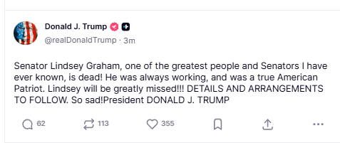 Trump:

"Senator Lindsey Graham, one of the greatest people and Senators I have ever known, is dead! He was always working, and was a true American Patriot. Lindsey will be greatly missed!!! DETAILS AND ARRANGEMENTS TO FOLLOW. So sad!President DONALD J. TRUMP". 