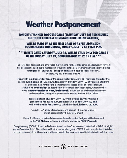 Tonight’s Yankees-Dodgers game (Saturday, July 18) has been rescheduled due to the forecast of sustained inclement weather and will be made up as the first game of a split-admission doubleheader tomorrow, Sunday, July 19 at 12:35 P.M. 