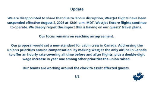 For the latest information:  
• Flight status: https://www.westjet.com/en-ca/flights/status
• Travel advisories: https://www.westjet.com/en-ca/get-travel-ready/advisories
• Newsroom announcement https://www.westjet.com/en-ca/news/2026/westjet-confirms-work-stoppage-now-in-effect- 