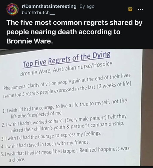 there is something deeply frightening in the simplicity of the regrets people realize in their old age, where most of what they regret is just two or three actions away from living a completely different life. 