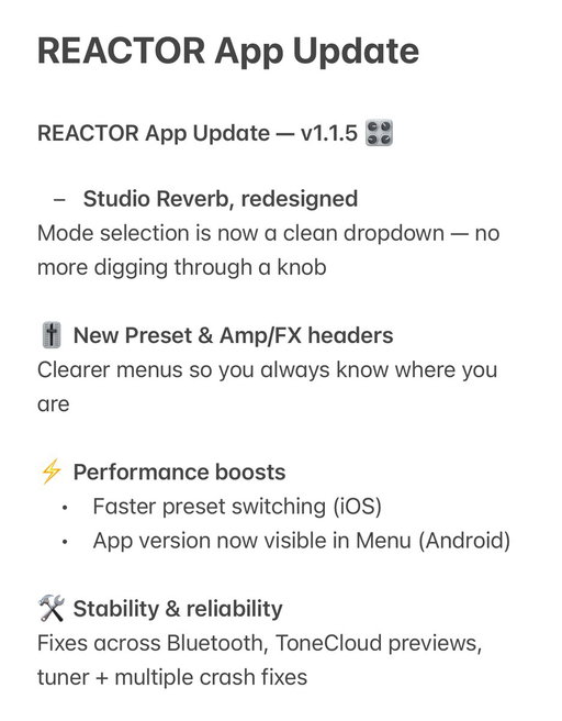 REACTOR App Update — v1.1.5 🎛️

- Studio Reverb, redesigned
Mode selection is now a clean dropdown — no more digging through a knob

🎚️ New Preset & Amp/FX headers
Clearer menus so you always know where you are

⚡ Performance boosts
Faster preset switching (iOS)
App version now visible in Menu (Android)

🛠️ Stability & reliability
Fixes across Bluetooth, ToneCloud previews, tuner + multiple crash fixes
