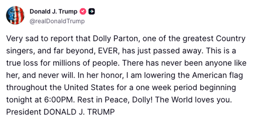 BREAKING: President Trump orders flags to be lowered throughout the U.S. for one week to honor music legend Dolly Parton after her passing.

"This is a true loss for millions of people. There has never been anyone like her, and never will... Rest in Peace, Dolly! The World loves you."