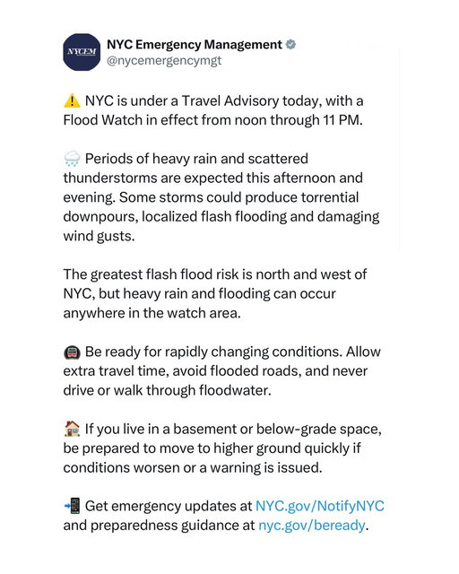 NYC issued a travel advisory ahead of heavy rain and storms.

NYC Emergency Management says a Flood Watch is in effect from noon through 11 p.m., with heavy rain and thunderstorms expected this afternoon and evening. Some areas could see flash flooding and strong winds, and residents are being warned to avoid flooded roads and allow extra time for travel.

(via @nycemergencymgt )