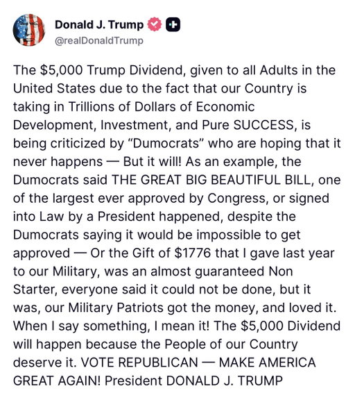 NEW: President Trump insists the $5,000 "Trump Dividend" will happen, despite Democrat criticism and efforts to stop it.

"When I say something, I mean it! The $5,000 Dividend will happen because the People of our Country deserve it."

In his attack on Democrats "hoping it never happens," Trump uses the Big Beautiful Bill and $1776 checks to the military as examples that he keeps his word.